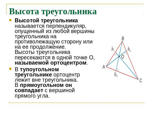 Высота треугольника Высотой треугольника называется перпендикуляр, опущенный из любой вершины треугольника на противолежащую сторону или на ее продолжение.Высоты треугольника пересекаются в одной точке О, называемой ортоцентром.В тупоугольном треуго…
