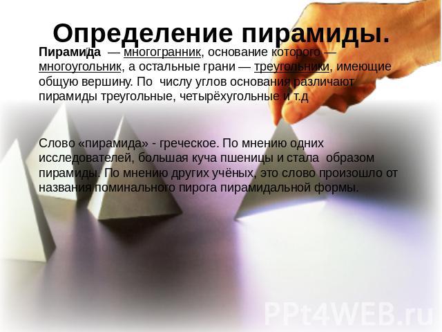 Определение пирамиды. Пирамида  — многогранник, основание которого — многоугольник, а остальные грани — треугольники, имеющие общую вершину. По числу углов основания различают пирамиды треугольные, четырёхугольные и т.дСлово «пирамида» - греческое. …