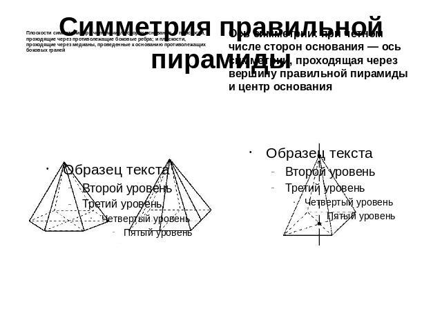 Симметрия правильной пирамиды Плоскости симметрии: при четном числе сторон основания — плоскости, проходящие через противолежащие боковые ребра; и плоскости, проходящие через медианы, проведенные к основанию противолежащих боковых граней Ось симметр…