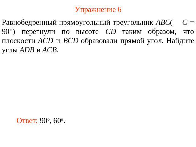 Упражнение 6 Равнобедренный прямоугольный треугольник ABC( C = 90°) перегнули по высоте CD таким образом, что плоскости ACD и BCD образовали прямой угол. Найдите углы ADB и ACB.