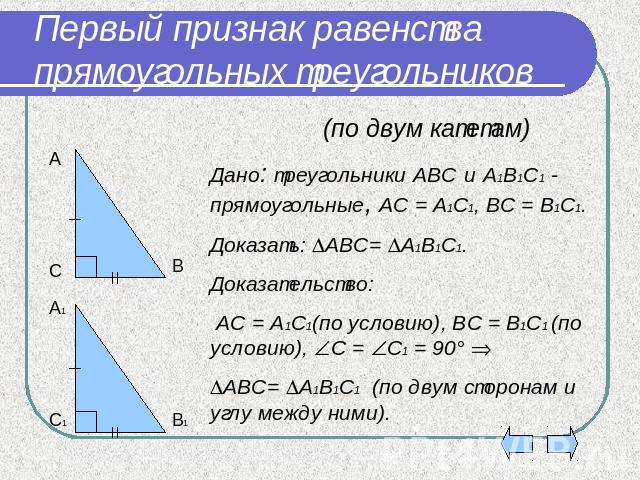 Первый признак равенства прямоугольных треугольников (по двум катетам)Дано: треугольники АВС и А1В1С1 - прямоугольные, АС = А1С1, ВС = В1С1.Доказать: АВС= А1В1С1.Доказательство: АС = А1С1(по условию), ВС = В1С1 (по условию), С = С1 = 90° АВС= А1В1С1…