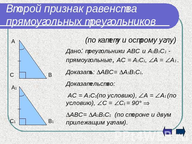 Второй признак равенства прямоугольных треугольников (по катету и острому углу)Дано: треугольники АВС и А1В1С1 - прямоугольные, АС = А1С1, А = А1 .Доказать: АВС= А1В1С1.Доказательство: АС = А1С1(по условию), А = А1 (по условию), С = С1 = 90 АВС= А1В…
