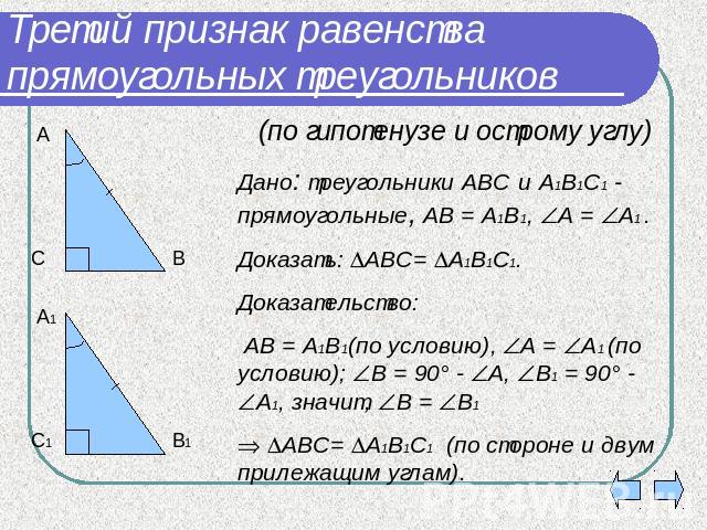 Третий признак равенства прямоугольных треугольников (по гипотенузе и острому углу)Дано: треугольники АВС и А1В1С1 - прямоугольные, АВ = А1В1, А = А1 .Доказать: АВС= А1В1С1.Доказательство: АВ = А1В1(по условию), А = А1 (по условию); В = 90° - А, В1 …