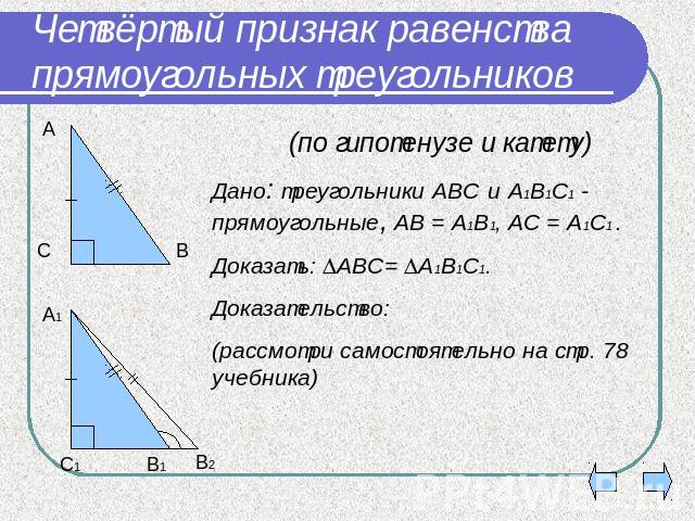 Четвёртый признак равенства прямоугольных треугольников (по гипотенузе и катету) Дано: треугольники АВС и А1В1С1 - прямоугольные, АВ = А1В1, АС = А1С1 .Доказать: АВС= А1В1С1.Доказательство: (рассмотри самостоятельно на стр. 78 учебника)