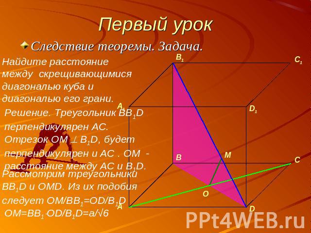 Первый урок Следствие теоремы. Задача.Найдите расстояние между скрещивающимися диагональю куба и диагональю его грани. Решение. Треугольник BB1D перпендикулярен AC. Отрезок OM B1D, будет перпендикулярен и AC . OM - расстояние между AC и B1D.Рассмотр…