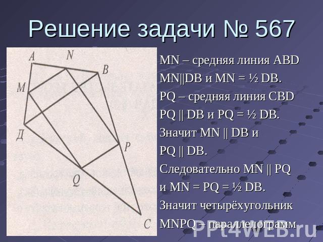 Решение задачи № 567 MN – средняя линия ABDMN||DB и MN = ½ DB.PQ – средняя линия CBDPQ || DB и PQ = ½ DB.Значит MN || DB иPQ || DB.Следовательно MN || PQи MN = PQ = ½ DB.Значит четырёхугольникMNPQ – параллелограмм