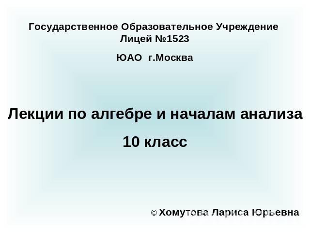 Государственное Образовательное Учреждение Лицей №1523ЮАО г.Москва Лекции по алгебре и началам анализа10 класс