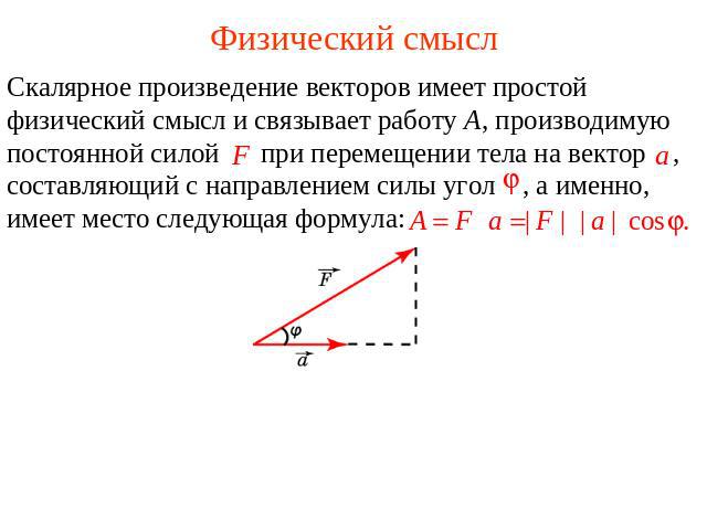 Физический смысл Скалярное произведение векторов имеет простой физический смысл и связывает работу A, производимую постоянной силой при перемещении тела на вектор , составляющий с направлением силы угол , а именно, имеет место следующая формула: