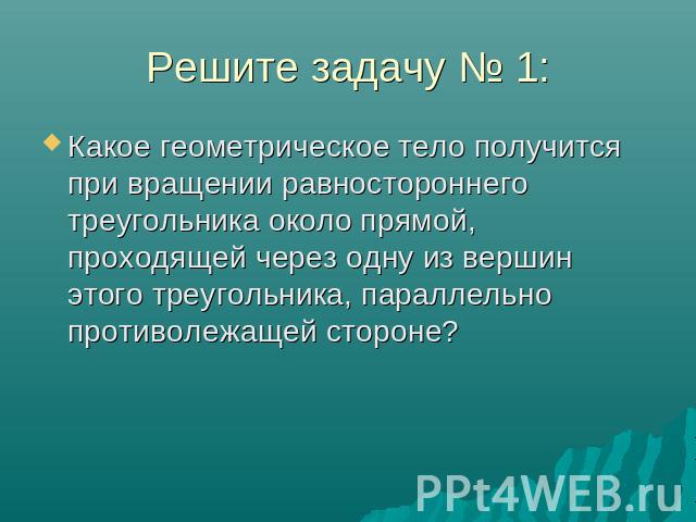 Решите задачу № 1: Какое геометрическое тело получится при вращении равностороннего треугольника около прямой, проходящей через одну из вершин этого треугольника, параллельно противолежащей стороне?