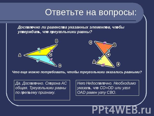 Ответьте на вопросы: Достаточно ли равенства указанных элементов, чтобы утверждать, что треугольники равны?Да. Достаточно. Сторона АС общая. Треугольники равны по третьему признаку.Нет. Недостаточно. Необходимо указать, что СО=OD или угол ОАD равен …