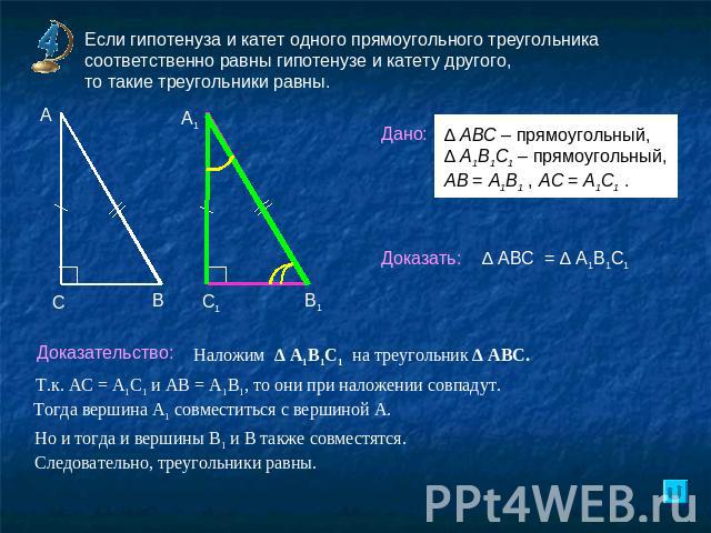 Если гипотенуза и катет одного прямоугольного треугольника соответственно равны гипотенузе и катету другого, то такие треугольники равны.Доказательство: Наложим ∆ А1В1С1 на треугольник ∆ АВС. Т.к. АС = А1С1 и АВ = А1В1, то они при наложении совпадут…