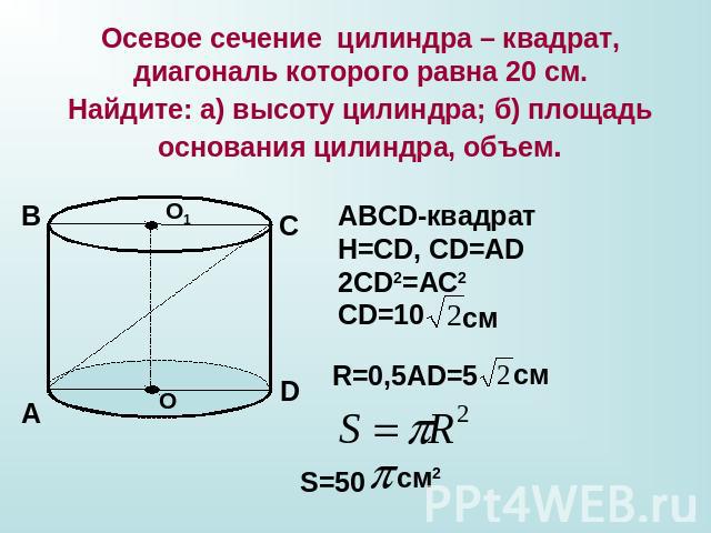 Осевое сечение цилиндра – квадрат, диагональ которого равна 20 см.Найдите: а) высоту цилиндра; б) площадь основания цилиндра, объем. ABCD-квадратН=СD, CD=AD2CD2=AC2CD=10