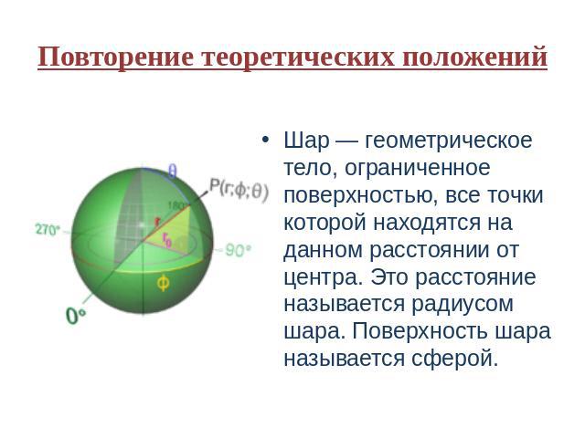 Повторение теоретических положений Шар — геометрическое тело, ограниченное поверхностью, все точки которой находятся на данном расстоянии от центра. Это расстояние называется радиусом шара. Поверхность шара называется сферой.
