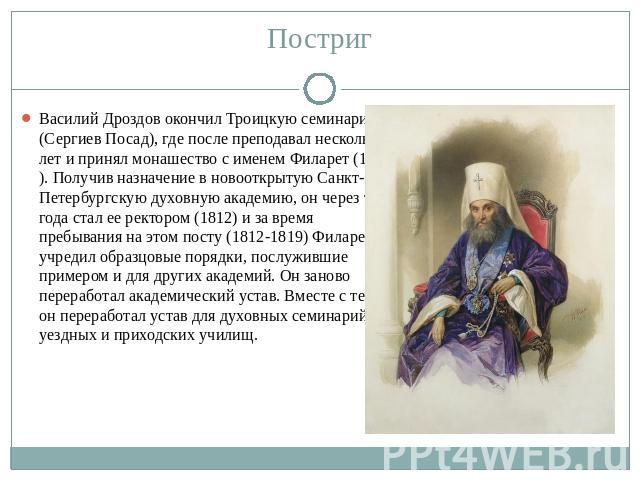 Постриг Василий Дроздов окончил Троицкую семинарию (Сергиев Посад), где после преподавал несколько лет и принял монашество с именем Филарет (1808). Получив назначение в новооткрытую Санкт-Петербургскую духовную академию, он через три года стал ее ре…