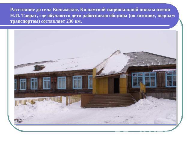 Расстояние до села Колымское, Колымской национальной школы имени Н.И. Таврат, где обучаются дети работников общины (по зимнику, водным транспортом) составляет 230 км.