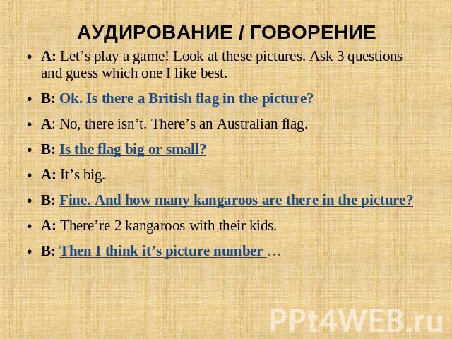 АУДИРОВАНИЕ / ГОВОРЕНИЕ A: Let’s play a game! Look at these pictures. Ask 3 questions and guess which one I like best.B: Ok. Is there a British flag in the picture?A: No, there isn’t. There’s an Australian flag. B: Is the flag big or small?A: It’s b…