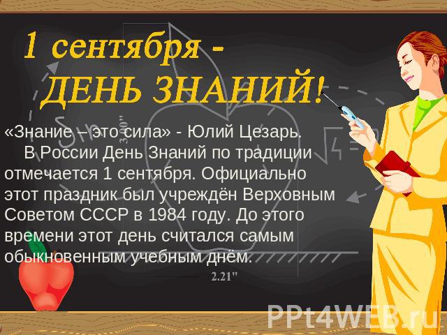 «Знание – это сила» - Юлий Цезарь. В России День Знаний по традиции отмечается 1 сентября. Официально этот праздник был учреждён Верховным Советом СССР в 1984 году. До этого времени этот день считался самым обыкновенным учебным днём.