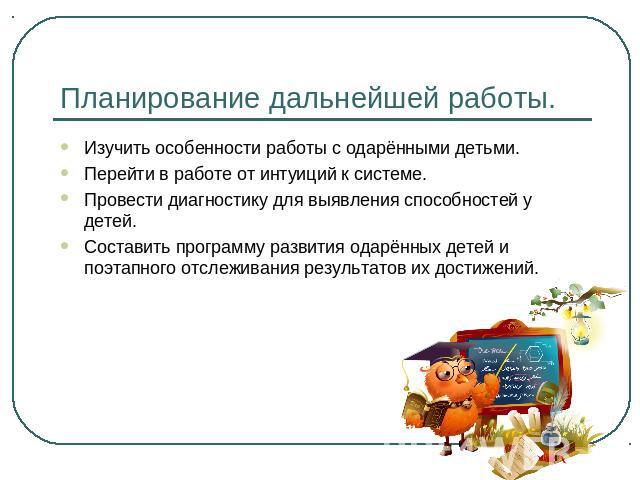 Планирование дальнейшей работы. Изучить особенности работы с одарёнными детьми. Перейти в работе от интуиций к системе.Провести диагностику для выявления способностей у детей.Составить программу развития одарённых детей и поэтапного отслеживания рез…