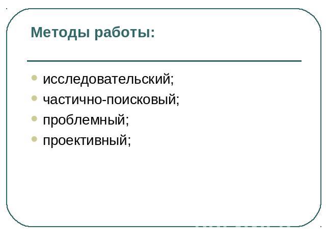 Методы работы: исследовательский; частично-поисковый; проблемный; проективный;