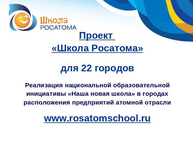 Проект «Школа Росатома»для 22 городовРеализация национальной образовательной инициативы «Наша новая школа» в городах расположения предприятий атомной отраслиwww.rosatomschool.ru
