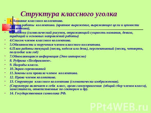 Структура классного уголка 1.Название классного коллектива.2.Девиз работы коллектива. (краткое выражение, выражающее цели и ценности коллектива),3.Эмблема (символический рисунок, отражающий сущность названия, девиза, традиций и основных направлений …