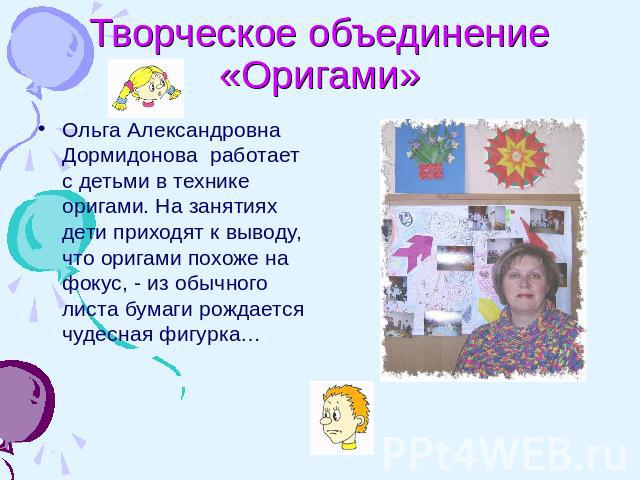 Творческое объединение «Оригами» Ольга Александровна Дормидонова работает с детьми в технике оригами. На занятиях дети приходят к выводу, что оригами похоже на фокус, - из обычного листа бумаги рождается чудесная фигурка…