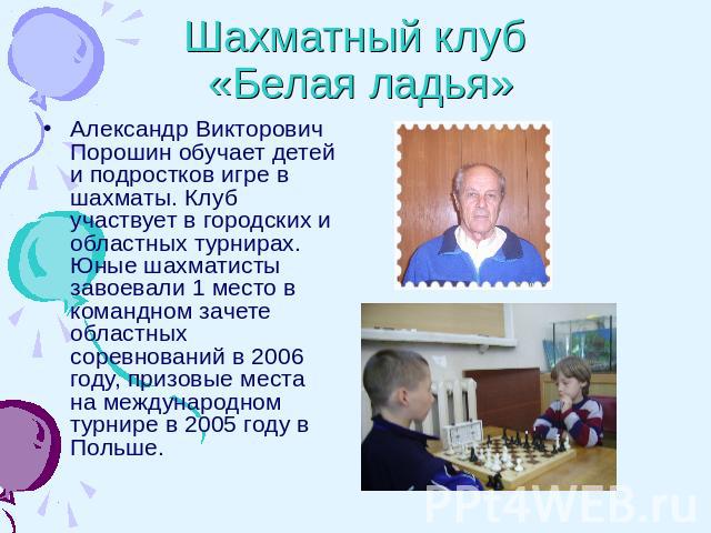 Шахматный клуб «Белая ладья» Александр Викторович Порошин обучает детей и подростков игре в шахматы. Клуб участвует в городских и областных турнирах. Юные шахматисты завоевали 1 место в командном зачете областных соревнований в 2006 году, призовые м…