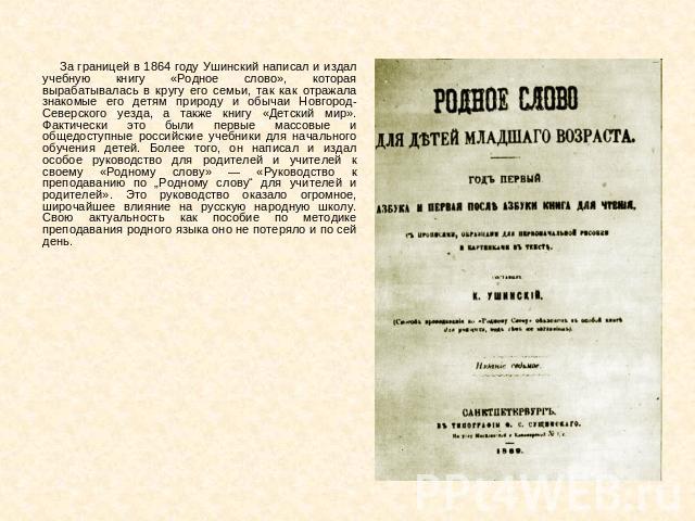 За границей в 1864 году Ушинский написал и издал учебную книгу «Родное слово», которая вырабатывалась в кругу его семьи, так как отражала знакомые его детям природу и обычаи Новгород-Северского уезда, а также книгу «Детский мир». Фактически это были…