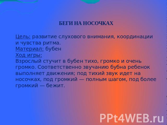 БЕГИ НА НОСОЧКАХЦель: развитие слухового внимания, координации и чувства ритма. Материал: бубен Ход игры:Взрослый стучит в бубен тихо, громко и очень громко. Соответственно звучанию бубна ребенок выполняет движения; под тихий звук идет на носочках, …