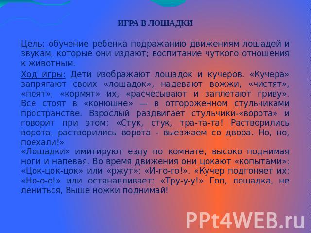 ИГРА В ЛОШАДКИЦель: обучение ребенка подражанию движениям лошадей и звукам, которые они издают; воспитание чуткого отношения к животным.Ход игры: Дети изображают лошадок и кучеров. «Кучера» запрягают своих «лошадок», надевают вожжи, «чистят», «поят»…