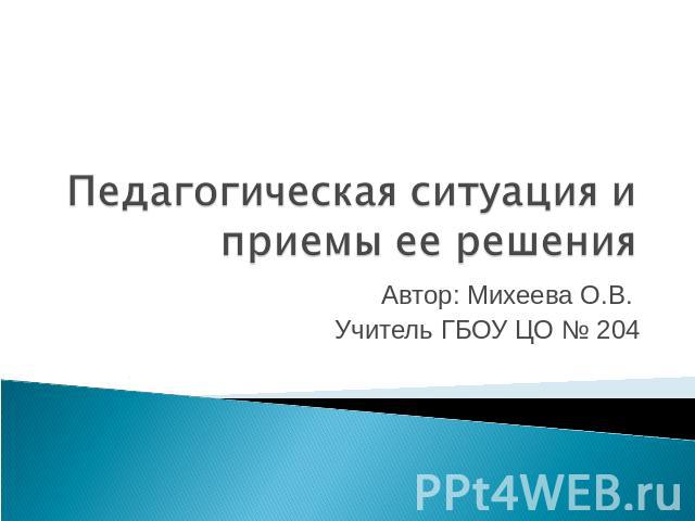 Педагогическая ситуация и приемы ее решения Автор: Михеева О.В. Учитель ГБОУ ЦО № 204