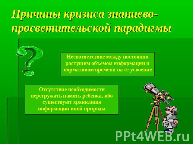 Причины кризиса знаниево-просветительской парадигмы Несоответствие между постоянно растущим объемом информации и нормативом времени на ее усвоениеОтсутствие необходимости перегружать память ребенка, ибо существуют хранилища информации иной природы