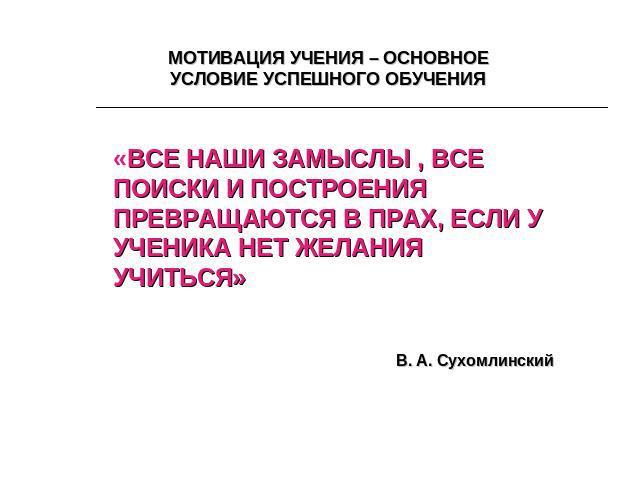 МОТИВАЦИЯ УЧЕНИЯ – ОСНОВНОЕ УСЛОВИЕ УСПЕШНОГО ОБУЧЕНИЯ «ВСЕ НАШИ ЗАМЫСЛЫ , ВСЕ ПОИСКИ И ПОСТРОЕНИЯ ПРЕВРАЩАЮТСЯ В ПРАХ, ЕСЛИ У УЧЕНИКА НЕТ ЖЕЛАНИЯ УЧИТЬСЯ»