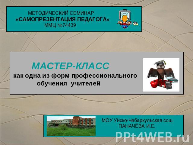 МЕТОДИЧЕСКИЙ СЕМИНАР«САМОПРЕЗЕНТАЦИЯ ПЕДАГОГА» ММЦ №74439 МАСТЕР-КЛАСС как одна из форм профессионального обучения учителей МОУ Уйско-Чебаркульская сошПАНАЧЁВА И.Е.