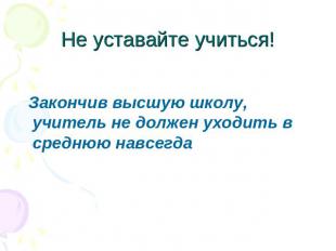 Не уставайте учиться! Закончив высшую школу, учитель не должен уходить в среднюю