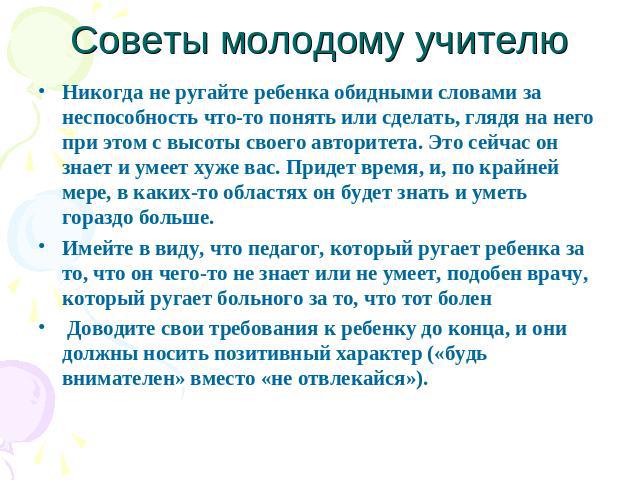 Советы молодому учителю Никогда не ругайте ребенка обидными словами за неспособность что-то понять или сделать, глядя на него при этом с высоты своего авторитета. Это сейчас он знает и умеет хуже вас. Придет время, и, по крайней мере, в каких-то обл…