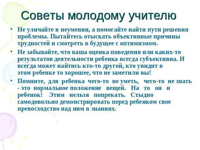 Советы молодому учителю Не уличайте в неумении, а помогайте найти пути решения проблемы. Пытайтесь отыскать объективные причины трудностей и смотреть в будущее с оптимизмом.Не забывайте, что ваша оценка поведения или каких-то результатов деятельност…