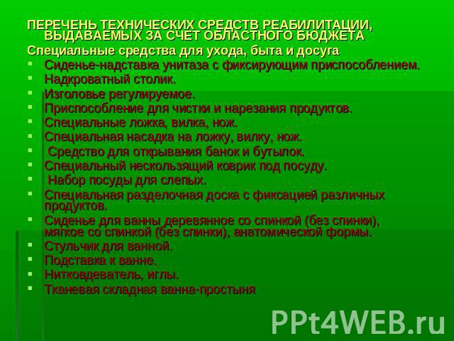 ПЕРЕЧЕНЬ ТЕХНИЧЕСКИХ СРЕДСТВ РЕАБИЛИТАЦИИ, ВЫДАВАЕМЫХ ЗА СЧЕТ ОБЛАСТНОГО БЮДЖЕТА Специальные средства для ухода, быта и досуга Сиденье-надставка унитаза с фиксирующим приспособлением. Надкроватный столик. Изголовье регулируемое. Приспособление для ч…