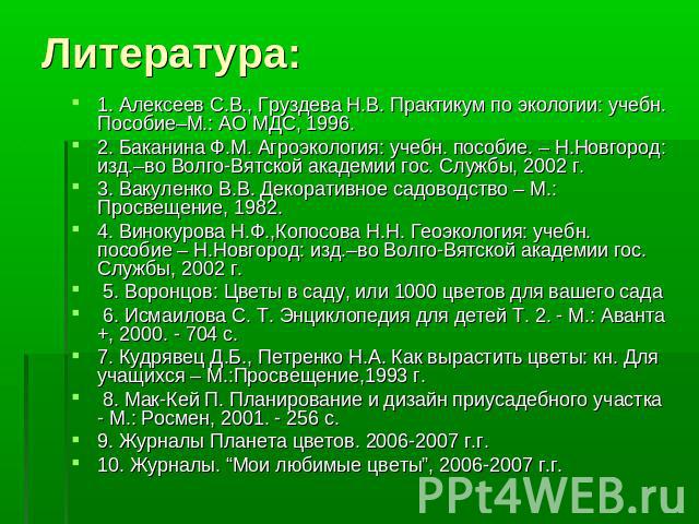 Литература: 1. Алексеев С.В., Груздева Н.В. Практикум по экологии: учебн. Пособие–М.: АО МДС, 1996.2. Баканина Ф.М. Агроэкология: учебн. пособие. – Н.Новгород: изд.–во Волго-Вятской академии гос. Службы, 2002 г.3. Вакуленко В.В. Декоративное садовод…