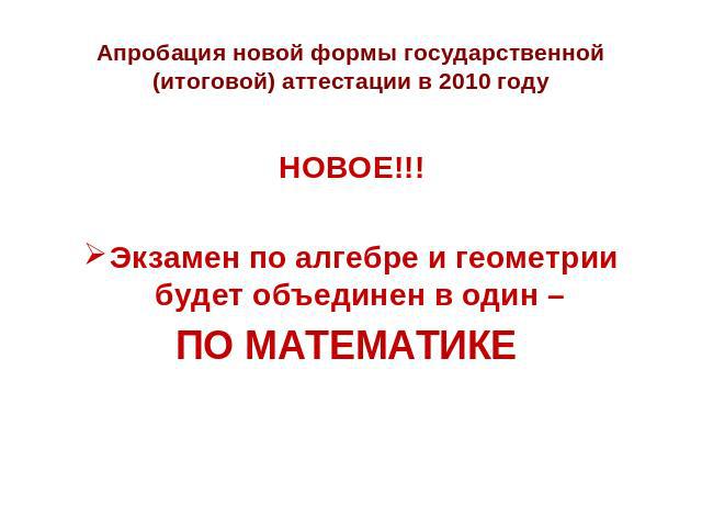 Апробация новой формы государственной (итоговой) аттестации в 2010 году НОВОЕ!!!Экзамен по алгебре и геометрии будет объединен в один – ПО МАТЕМАТИКЕ