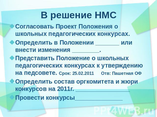 В решение НМС Согласовать Проект Положения о школьных педагогических конкурсах.Определить в Положении _______ или внести изменения ________.Представить Положение о школьных педагогических конкурсах к утверждению на педсовете. Срок: 25.02.2011 Отв: П…