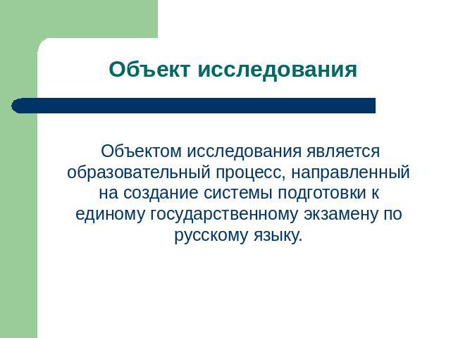 Объект исследования Объектом исследования является образовательный процесс, направленный на создание системы подготовки к единому государственному экзамену по русскому языку.