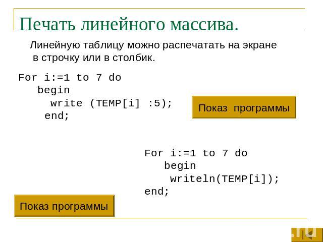 Печать линейного массива. Линейную таблицу можно распечатать на экране в строчку или в столбик.For i:=1 to 7 do begin write (TEMP[i] :5); end;For i:=1 to 7 do begin writeln(TEMP[i]);end;