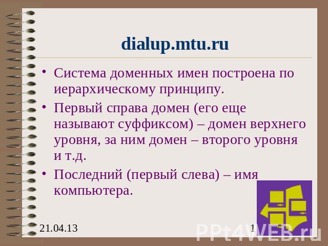 dialup.mtu.ru Система доменных имен построена по иерархическому принципу.Первый справа домен (его еще называют суффиксом) – домен верхнего уровня, за ним домен – второго уровня и т.д.Последний (первый слева) – имя компьютера.
