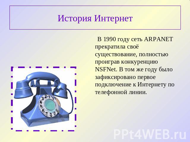 История Интернет В 1990 году сеть ARPANET прекратила своё существование, полностью проиграв конкуренцию NSFNet. В том же году было зафиксировано первое подключение к Интернету по телефонной линии.