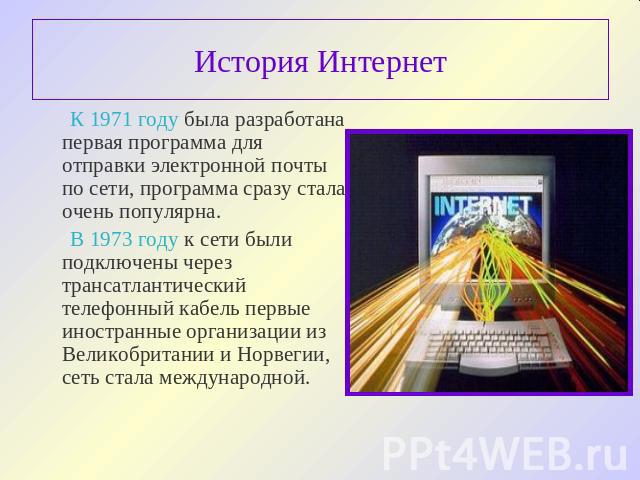 История Интернет К 1971 году была разработана первая программа для отправки электронной почты по сети, программа сразу стала очень популярна. В 1973 году к сети были подключены через трансатлантический телефонный кабель первые иностранные организаци…