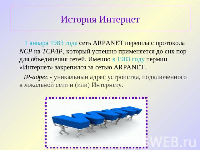 История Интернет 1 января 1983 года сеть ARPANET перешла с протокола NCP на TCP/IP, который успешно применяется до сих пор для объединения сетей. Именно в 1983 году термин «Интернет» закрепился за сетью ARPANET. IP-адрес - уникальный адрес устройств…
