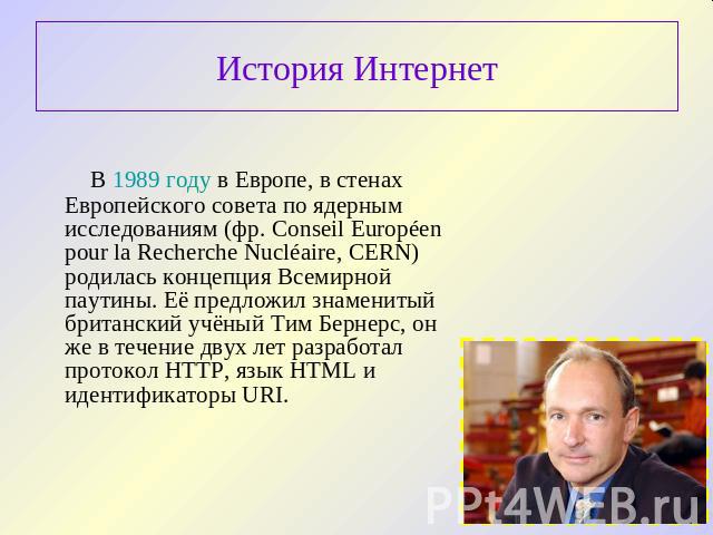 История Интернет В 1989 году в Европе, в стенах Европейского совета по ядерным исследованиям (фр. Conseil Européen pour la Recherche Nucléaire, CERN) родилась концепция Всемирной паутины. Её предложил знаменитый британский учёный Тим Бернерс, он же …