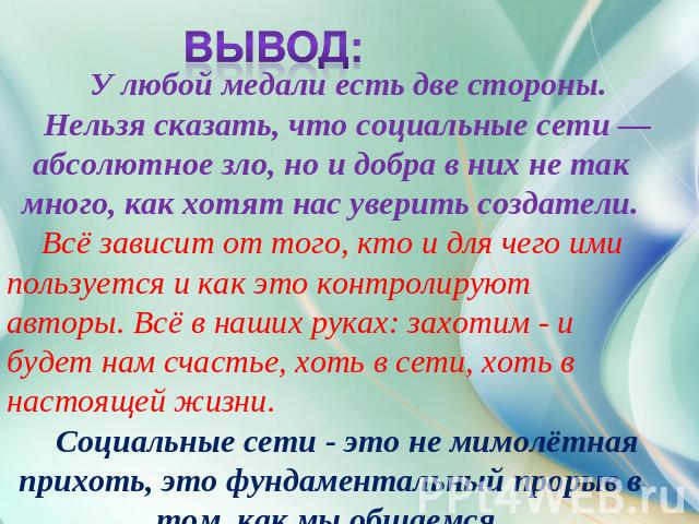 Вывод: У любой медали есть две стороны. Нельзя сказать, что социальные сети — абсолютное зло, но и добра в них не так много, как хотят нас уверить создатели.Всё зависит от того, кто и для чего ими пользуется и как это контролируют авторы. Всё в наши…