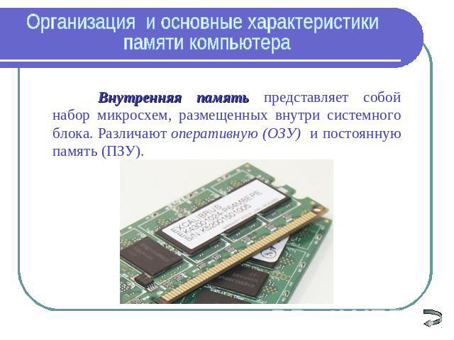 Организация и основные характеристики памяти компьютера Внутренняя память представляет собой набор микросхем, размещенных внутри системного блока. Различают оперативную (ОЗУ) и постоянную память (ПЗУ).